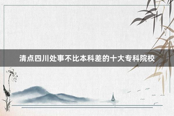 清点四川处事不比本科差的十大专科院校