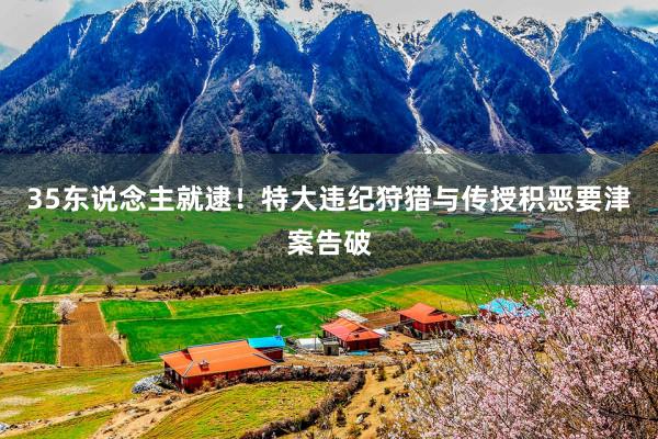 35东说念主就逮！特大违纪狩猎与传授积恶要津案告破