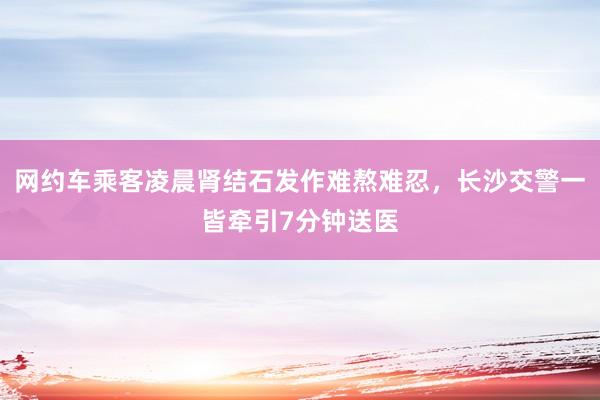 网约车乘客凌晨肾结石发作难熬难忍，长沙交警一皆牵引7分钟送医