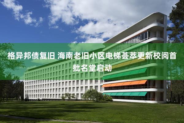 格异邦债复旧 海南老旧小区电梯荟萃更新校阅首批名堂启动