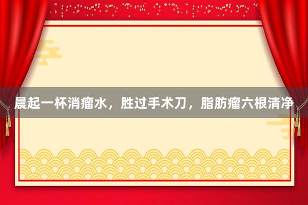 晨起一杯消瘤水，胜过手术刀，脂肪瘤六根清净
