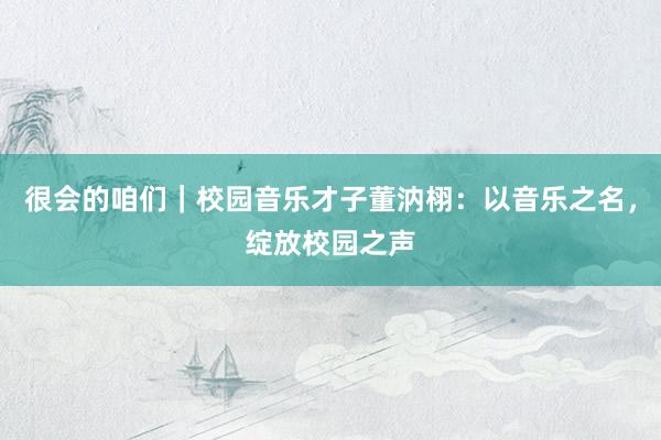 很会的咱们｜校园音乐才子董汭栩：以音乐之名，绽放校园之声
