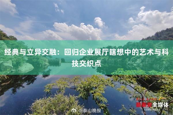 经典与立异交融：回归企业展厅瞎想中的艺术与科技交织点