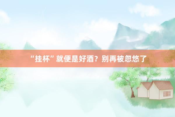 “挂杯”就便是好酒？别再被忽悠了