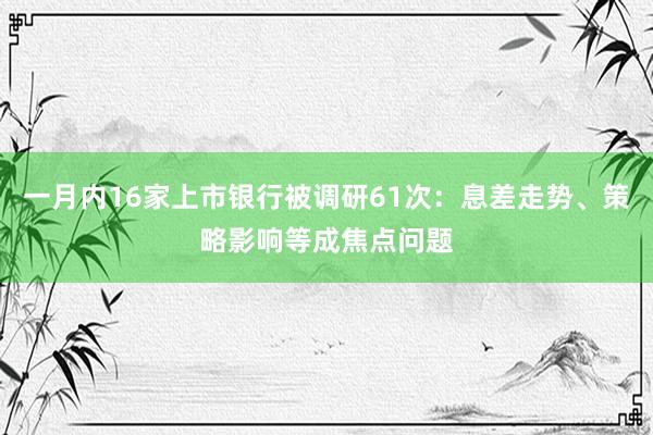 一月内16家上市银行被调研61次：息差走势、策略影响等成焦点问题