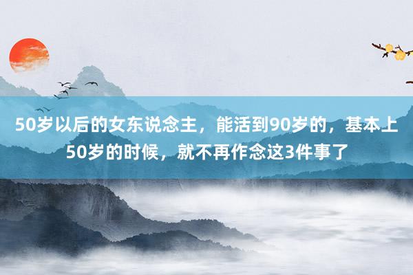 50岁以后的女东说念主，能活到90岁的，基本上50岁的时候，就不再作念这3件事了