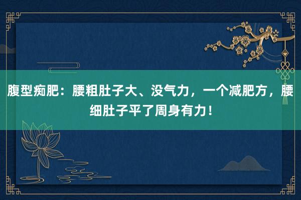 腹型痴肥：腰粗肚子大、没气力，一个减肥方，腰细肚子平了周身有力！